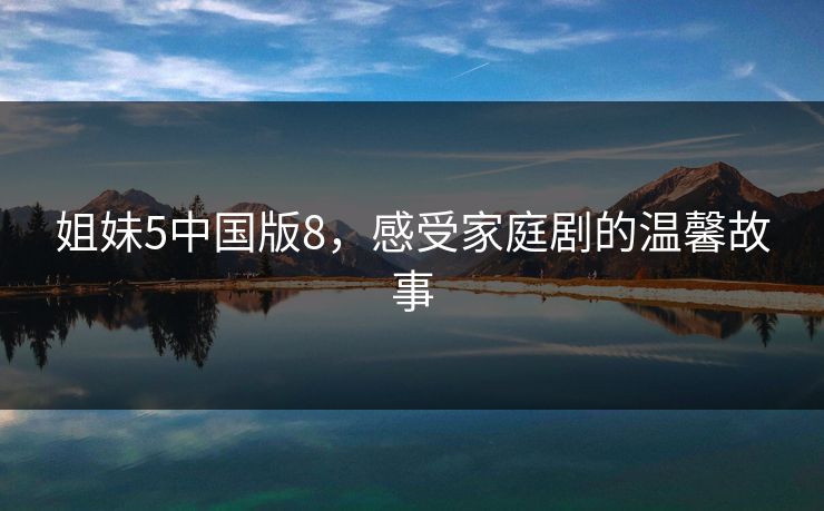 姐妹5中国版8,感受家庭剧的温馨故事 姐妹5中国版8,感受家庭剧的温馨故事