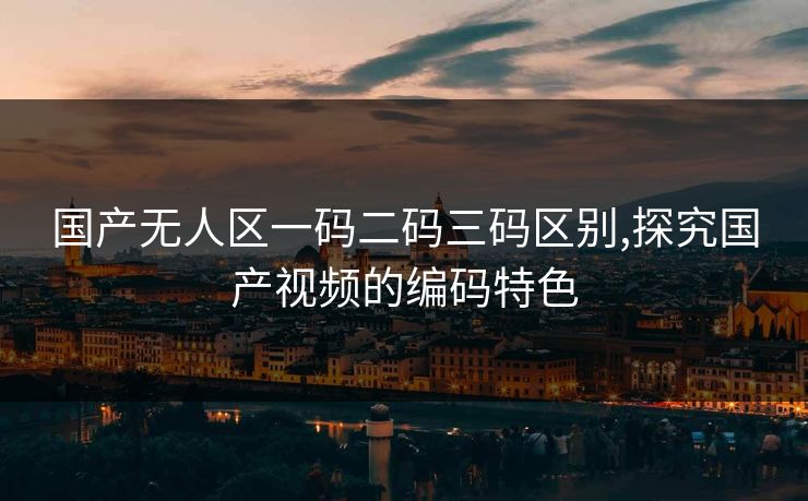 国产无人区一码二码三码区别,探究国产视频的编码特色 国产无人区一码二码三码区别,探究国产视频的编码特色