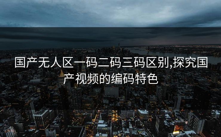国产无人区一码二码三码区别,探究国产视频的编码特色 国产无人区一码二码三码区别,探究国产视频的编码特色