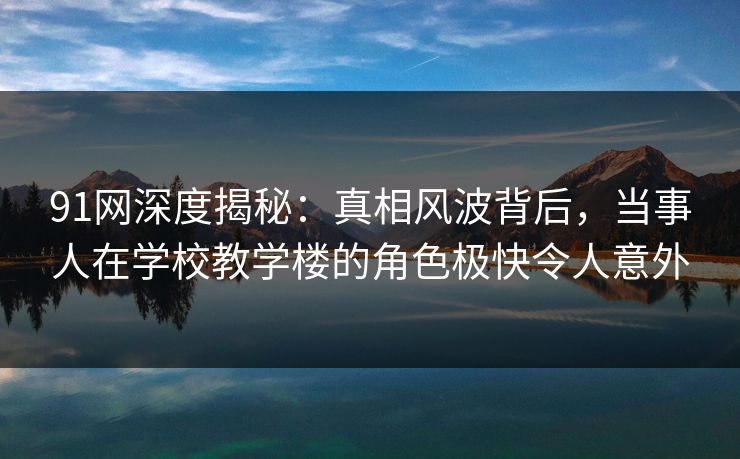 91网深度揭秘：真相风波背后，当事人在学校教学楼的角色极快令人意外