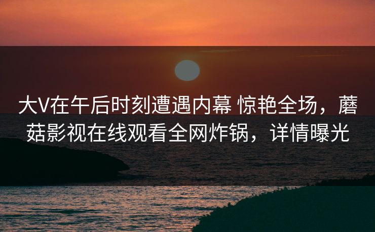大V在午后时刻遭遇内幕 惊艳全场，蘑菇影视在线观看全网炸锅，详情曝光