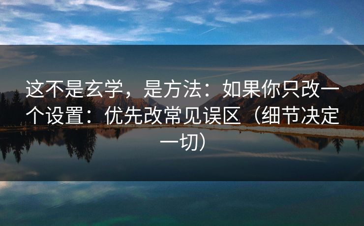 这不是玄学，是方法：如果你只改一个设置：优先改常见误区（细节决定一切）