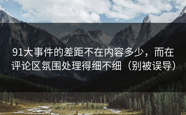 91大事件的差距不在内容多少，而在评论区氛围处理得细不细（别被误导）