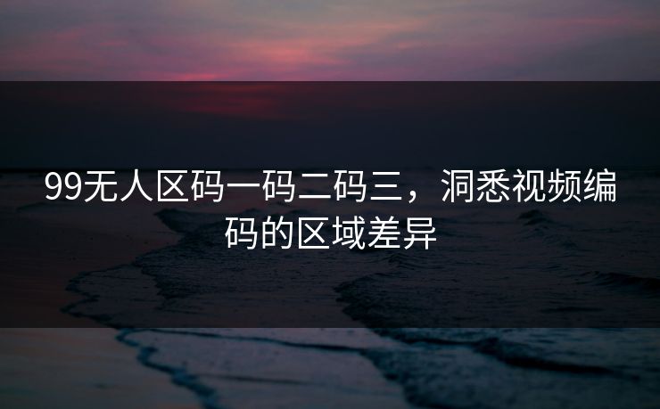 99无人区码一码二码三，洞悉视频编码的区域差异