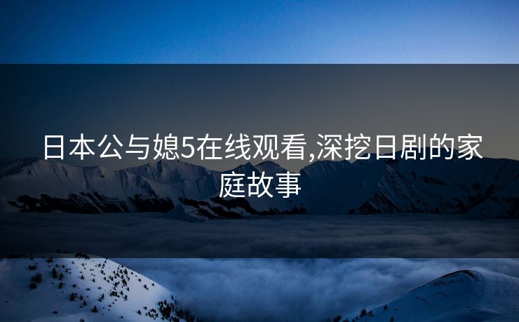 日本公与媳5在线观看,深挖日剧的家庭故事
