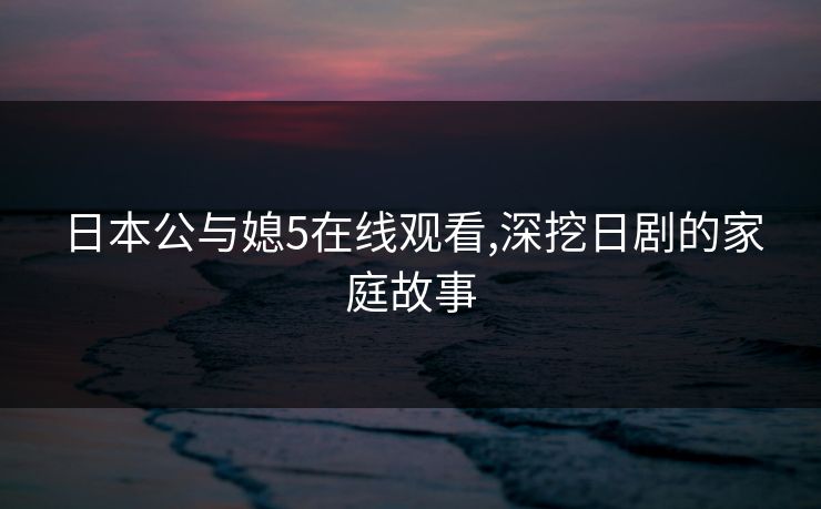 日本公与媳5在线观看,深挖日剧的家庭故事