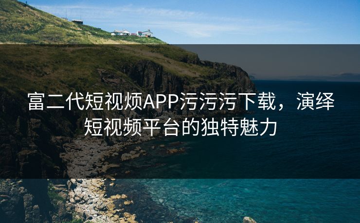 富二代短视烦APP污污污下载，演绎短视频平台的独特魅力