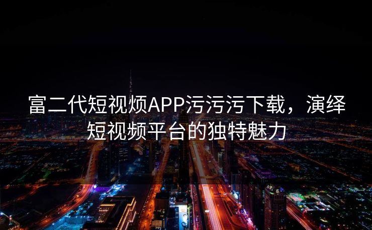 富二代短视烦APP污污污下载，演绎短视频平台的独特魅力