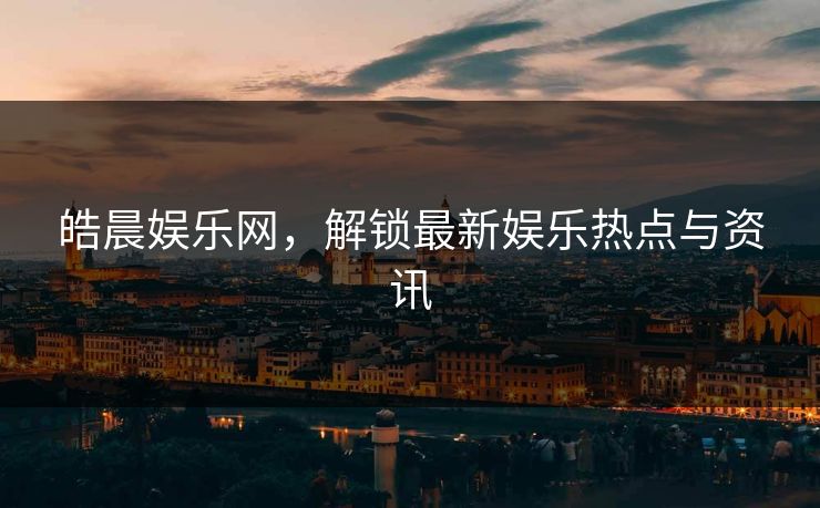 皓晨娱乐网,解锁最新娱乐热点与资讯 皓晨娱乐网,解锁最新娱乐热点与资讯
