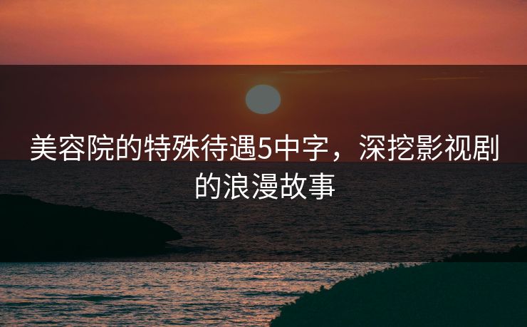 美容院的特殊待遇5中字，深挖影视剧的浪漫故事