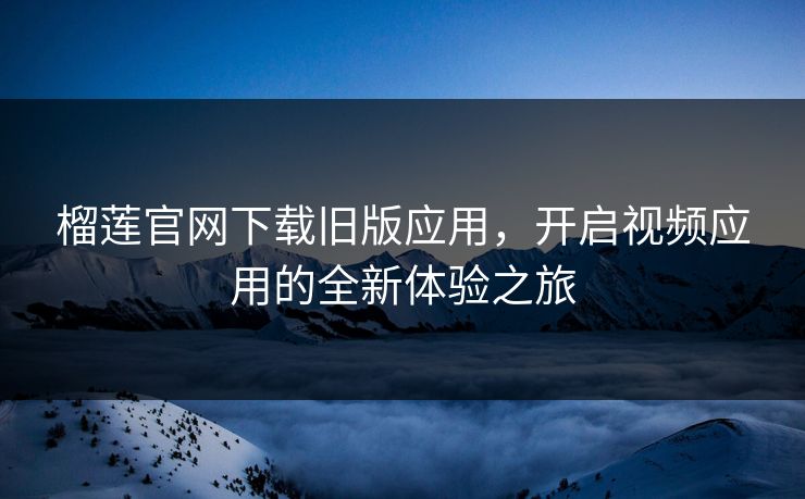 榴莲官网下载旧版应用,开启视频应用的全新体验之旅 榴莲官网下载旧版应用,开启视频应用的全新体验之旅