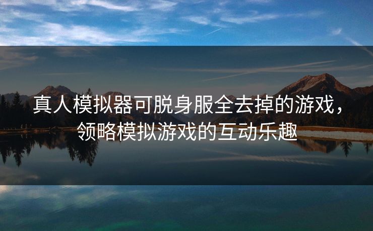 真人模拟器可脱身服全去掉的游戏，领略模拟游戏的互动乐趣