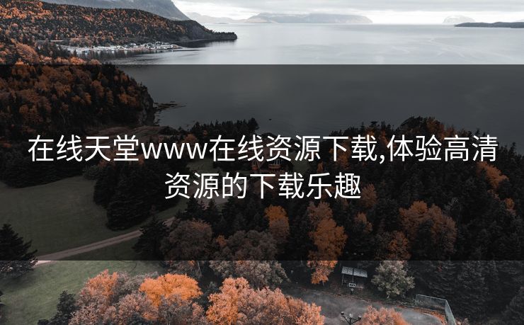 在线天堂www在线资源下载,体验高清资源的下载乐趣 在线天堂www在线资源下载,体验高清资源的下载乐趣