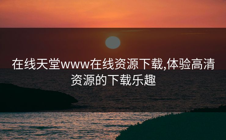 在线天堂www在线资源下载,体验高清资源的下载乐趣 在线天堂www在线资源下载,体验高清资源的下载乐趣