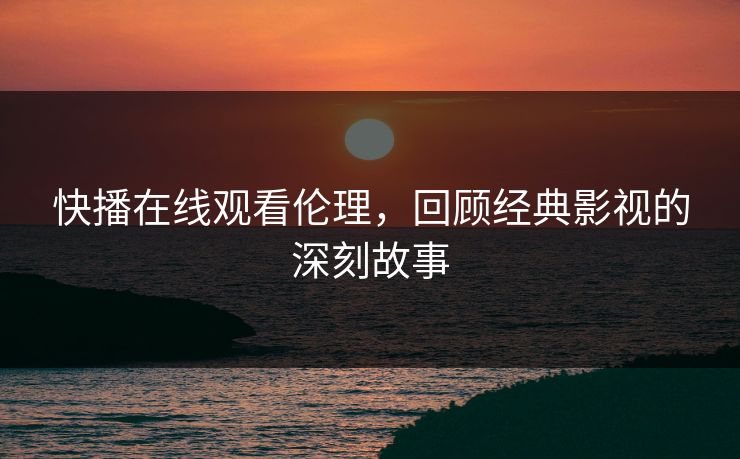 快播在线观看伦理，回顾经典影视的深刻故事