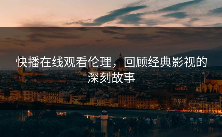 快播在线观看伦理，回顾经典影视的深刻故事