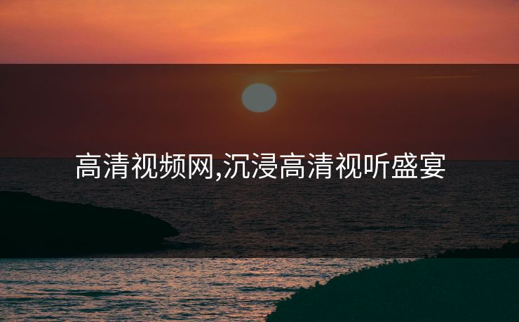 高清视频网,沉浸高清视听盛宴 高清视频网,沉浸高清视听盛宴
