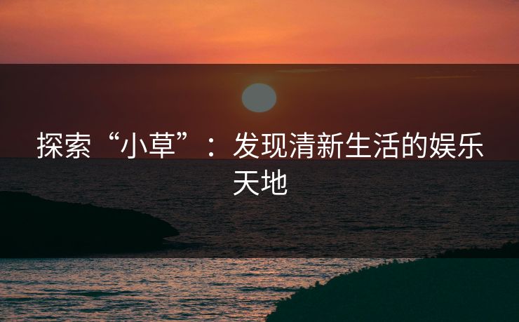 探索“小草”:发现清新生活的娱乐天地 探索“小草”:发现清新生活的娱乐天地