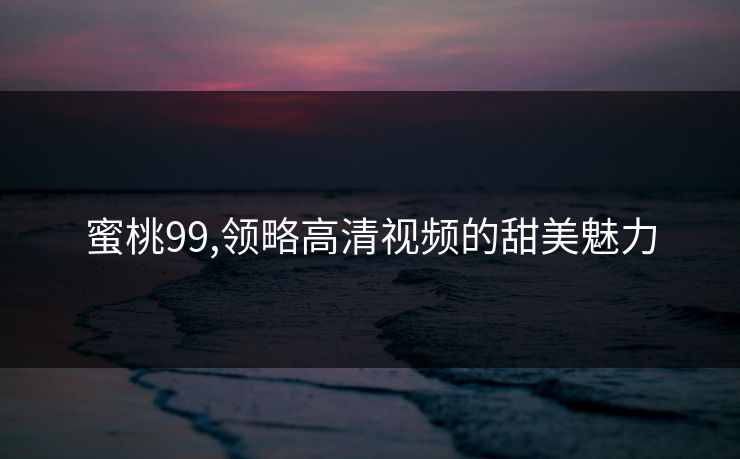 蜜桃99,领略高清视频的甜美魅力 蜜桃99,领略高清视频的甜美魅力