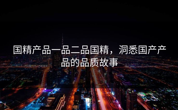 国精产品一品二品国精，洞悉国产产品的品质故事