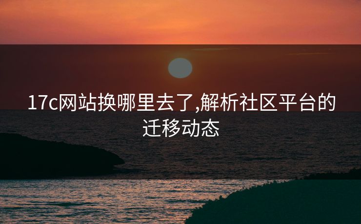 17c网站换哪里去了,解析社区平台的迁移动态 17c网站换哪里去了,解析社区平台的迁移动态