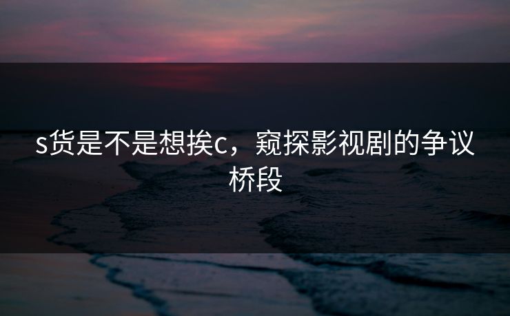 s货是不是想挨c,窥探影视剧的争议桥段 s货是不是想挨c,窥探影视剧的争议桥段