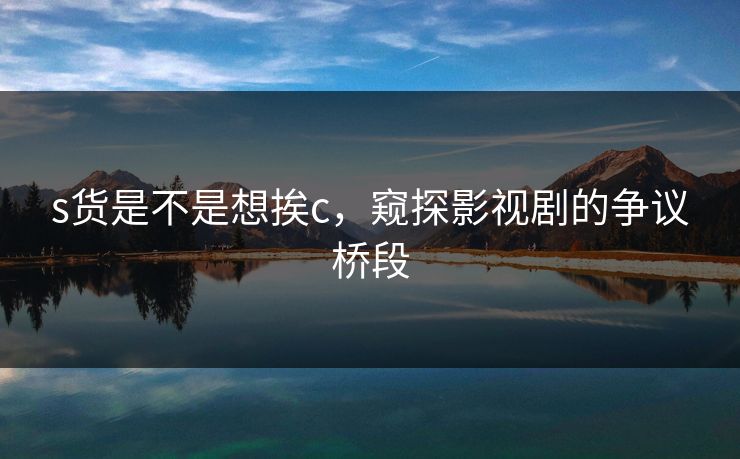s货是不是想挨c,窥探影视剧的争议桥段 s货是不是想挨c,窥探影视剧的争议桥段