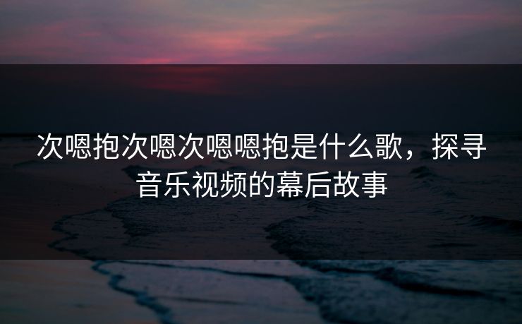 次嗯抱次嗯次嗯嗯抱是什么歌，探寻音乐视频的幕后故事