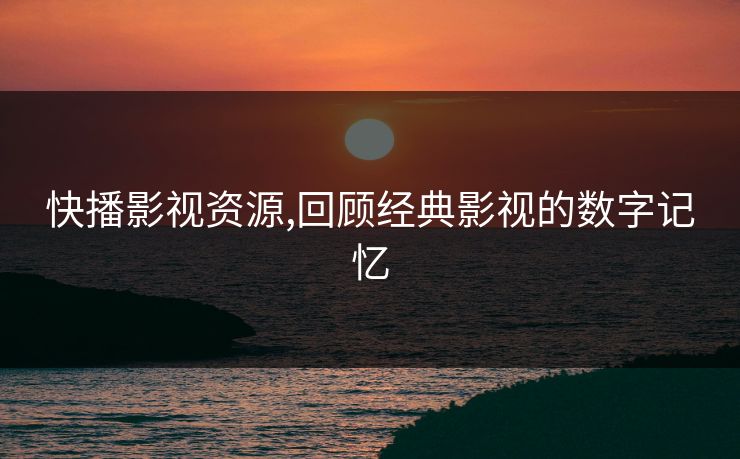 快播影视资源,回顾经典影视的数字记忆 快播影视资源,回顾经典影视的数字记忆