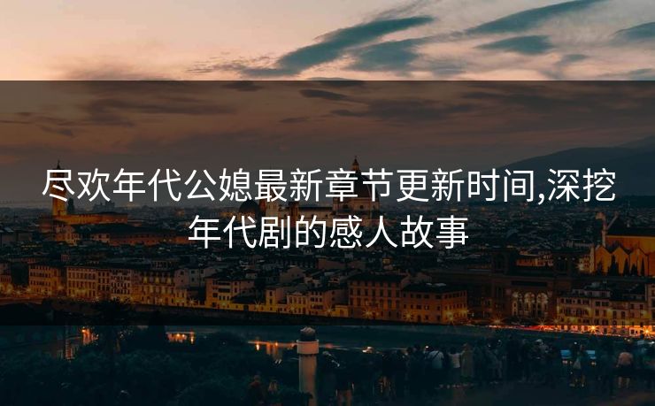 尽欢年代公媳最新章节更新时间,深挖年代剧的感人故事 尽欢年代公媳最新章节更新时间,深挖年代剧的感人故事
