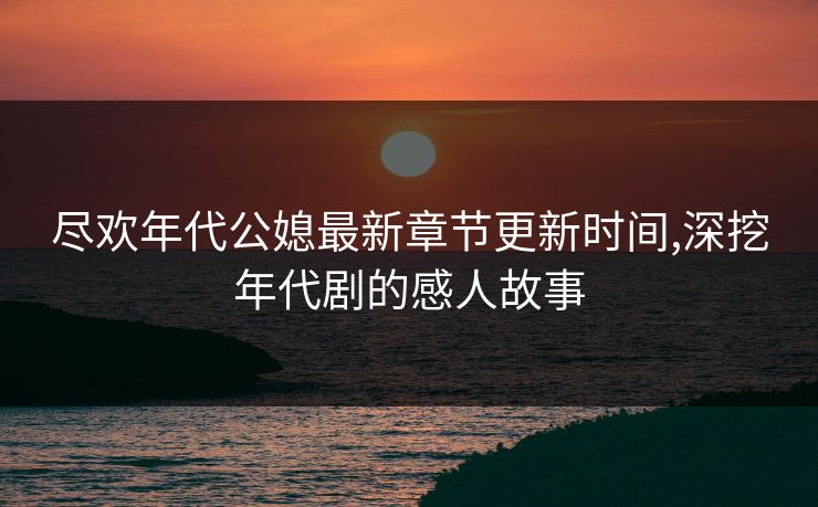 尽欢年代公媳最新章节更新时间,深挖年代剧的感人故事