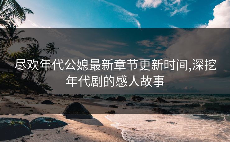 尽欢年代公媳最新章节更新时间,深挖年代剧的感人故事 尽欢年代公媳最新章节更新时间,深挖年代剧的感人故事