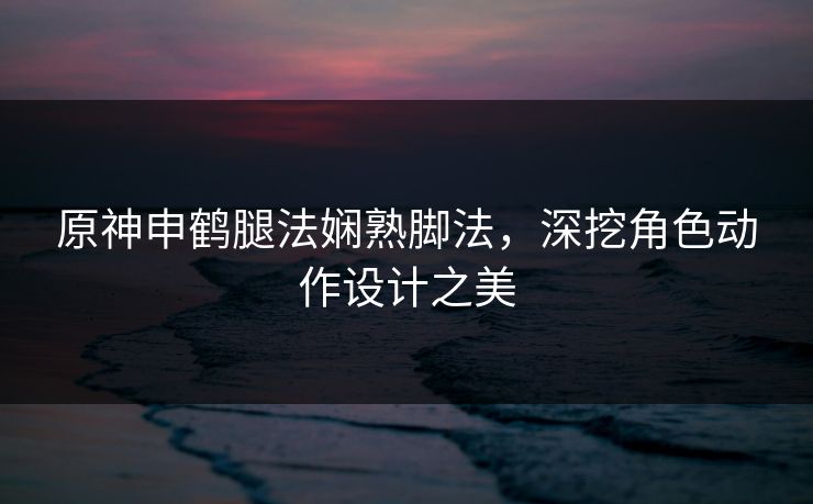 原神申鹤腿法娴熟脚法,深挖角色动作设计之美 原神申鹤腿法娴熟脚法,深挖角色动作设计之美