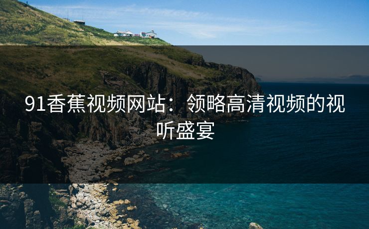 91香蕉视频网站:领略高清视频的视听盛宴 91香蕉视频网站:领略高清视频的视听盛宴