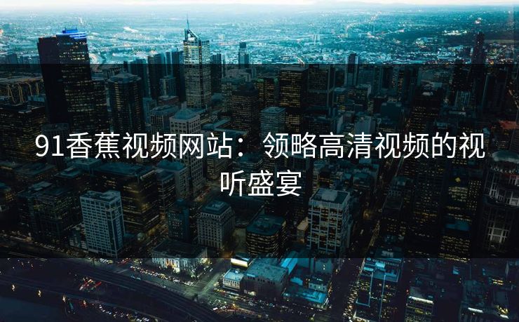 91香蕉视频网站:领略高清视频的视听盛宴 91香蕉视频网站:领略高清视频的视听盛宴