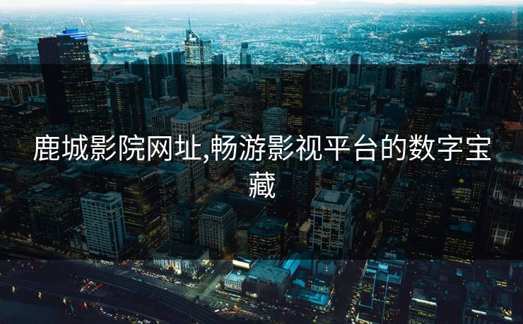 鹿城影院网址,畅游影视平台的数字宝藏 鹿城影院网址,畅游影视平台的数字宝藏