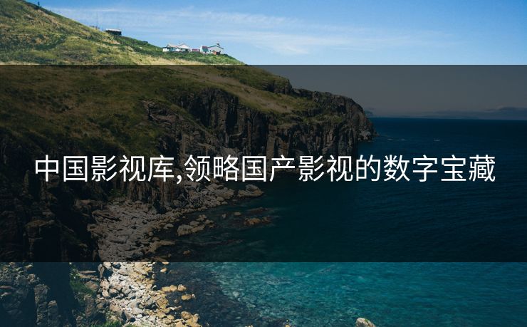中国影视库,领略国产影视的数字宝藏 中国影视库,领略国产影视的数字宝藏