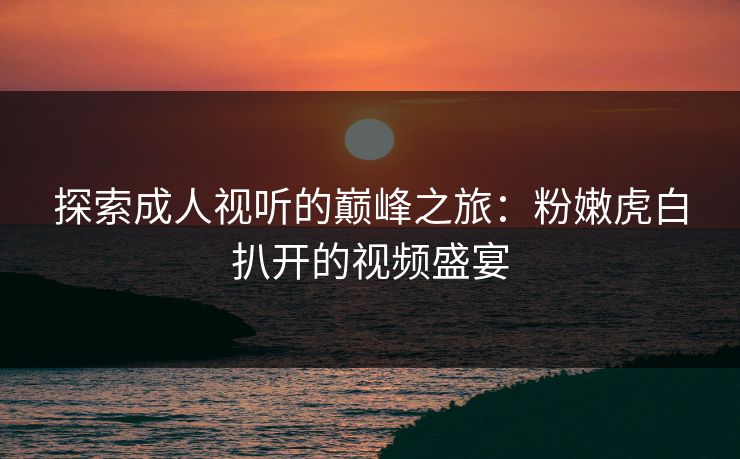探索成人视听的巅峰之旅：粉嫩虎白扒开的视频盛宴