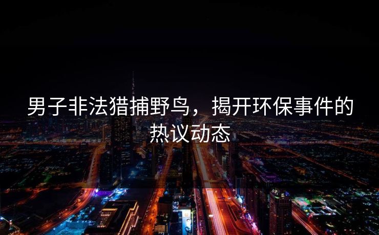 男子非法猎捕野鸟，揭开环保事件的热议动态