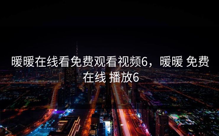 暖暖在线看免费观看视频6,暖暖 免费 在线 播放6 暖暖在线看免费观看视频6,暖暖 免费 在线 播放6