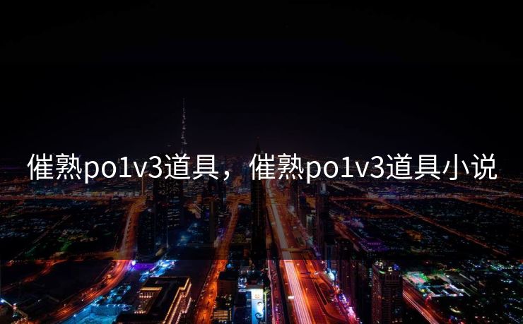 催熟po1v3道具，催熟po1v3道具小说