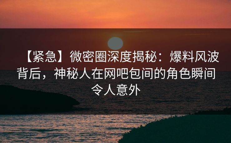【紧急】微密圈深度揭秘:爆料风波背后,神秘人在网吧包间的角色瞬间令人意外 【紧急】微密圈深度揭秘:爆料风波背后,神秘人在网吧包间的角色瞬间令人意外