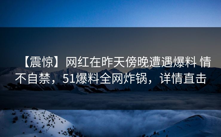 【震惊】网红在昨天傍晚遭遇爆料 情不自禁，51爆料全网炸锅，详情直击