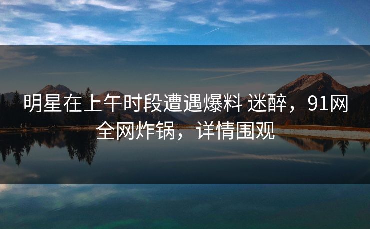明星在上午时段遭遇爆料 迷醉,91网全网炸锅,详情围观