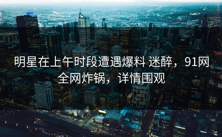 明星在上午时段遭遇爆料 迷醉,91网全网炸锅,详情围观 明星在上午时段遭遇爆料 迷醉,91网全网炸锅,详情围观