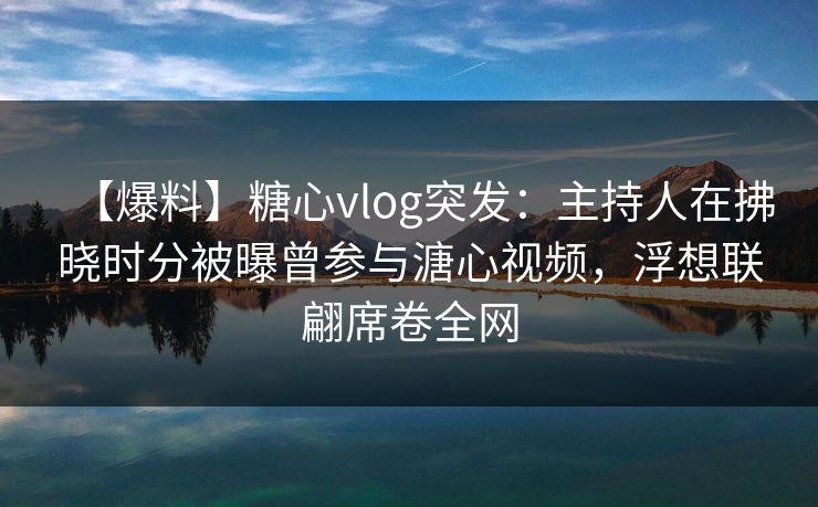 【爆料】糖心vlog突发：主持人在拂晓时分被曝曾参与溏心视频，浮想联翩席卷全网
