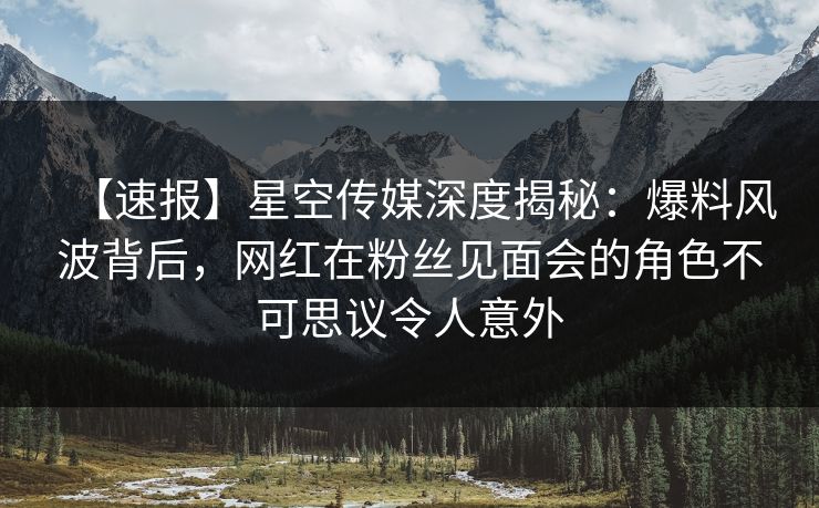 【速报】星空传媒深度揭秘:爆料风波背后,网红在粉丝见面会的角色不可思议令人意外