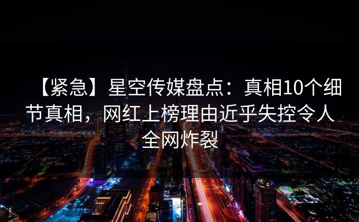 【紧急】星空传媒盘点:真相10个细节真相,网红上榜理由近乎失控令人全网炸裂