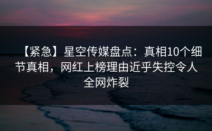 【紧急】星空传媒盘点:真相10个细节真相,网红上榜理由近乎失控令人全网炸裂 【紧急】星空传媒盘点:真相10个细节真相,网红上榜理由近乎失控令人全网炸裂