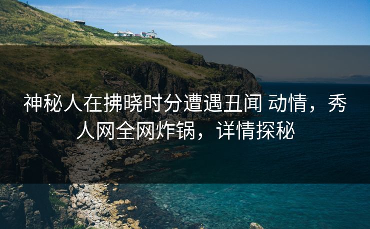 神秘人在拂晓时分遭遇丑闻 动情,秀人网全网炸锅,详情探秘 神秘人在拂晓时分遭遇丑闻 动情,秀人网全网炸锅,详情探秘